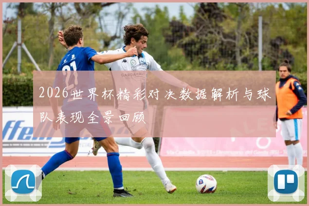 2026世界杯精彩对决数据解析与球队表现全景回顾