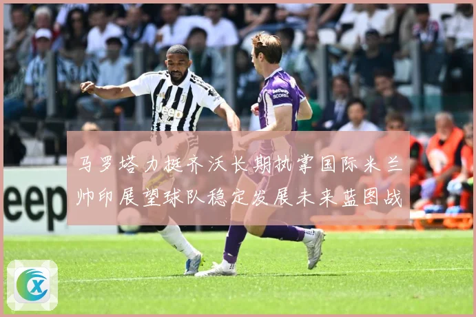 马罗塔力挺齐沃长期执掌国际米兰帅印展望球队稳定发展未来蓝图战术观察