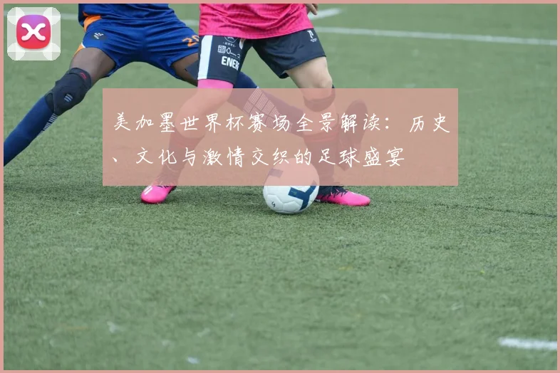 美加墨世界杯赛场全景解读：历史、文化与激情交织的足球盛宴