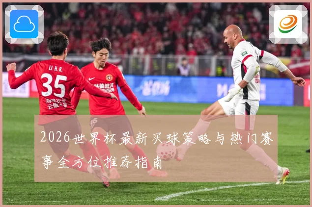 2026世界杯最新买球策略与热门赛事全方位推荐指南
