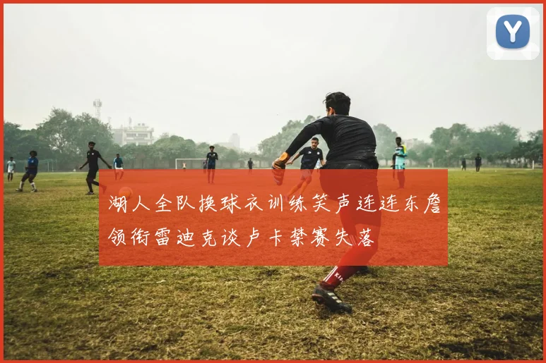 湖人全队换球衣训练笑声连连东詹领衔雷迪克谈卢卡禁赛失落