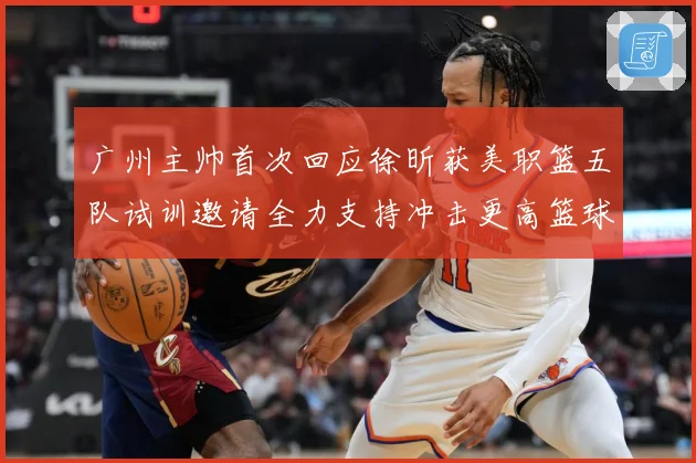广州主帅首次回应徐昕获美职篮五队试训邀请全力支持冲击更高篮球赛场复盘
