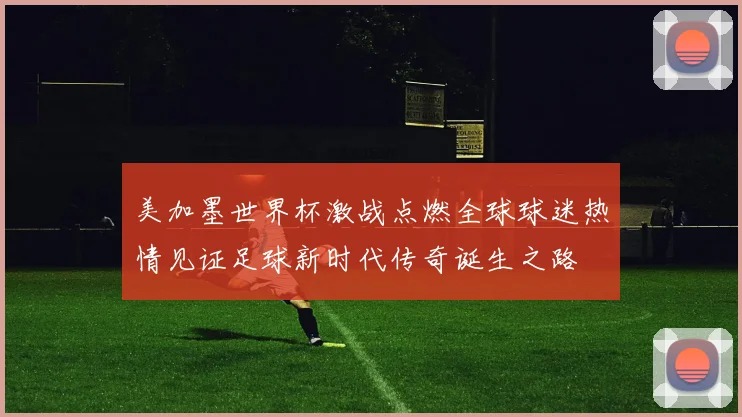 美加墨世界杯激战点燃全球球迷热情见证足球新时代传奇诞生之路