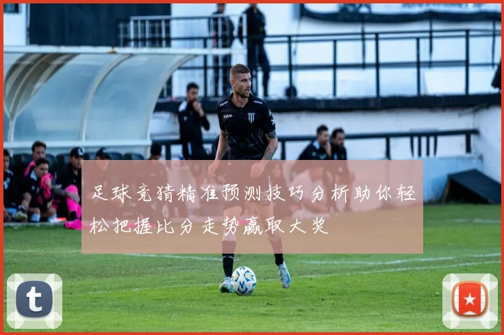 足球竞猜精准预测技巧分析助你轻松把握比分走势赢取大奖