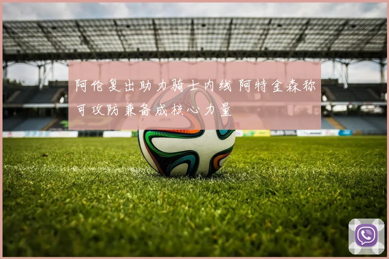 阿伦复出助力骑士内线 阿特金森称可攻防兼备成核心力量