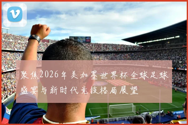 聚焦2026年美加墨世界杯全球足球盛宴与新时代竞技格局展望